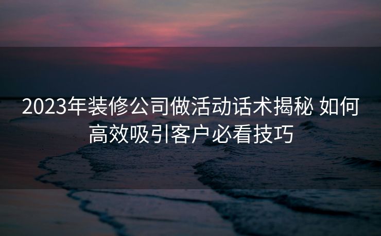 2023年装修公司做活动话术揭秘 如何高效吸引客户必看技巧