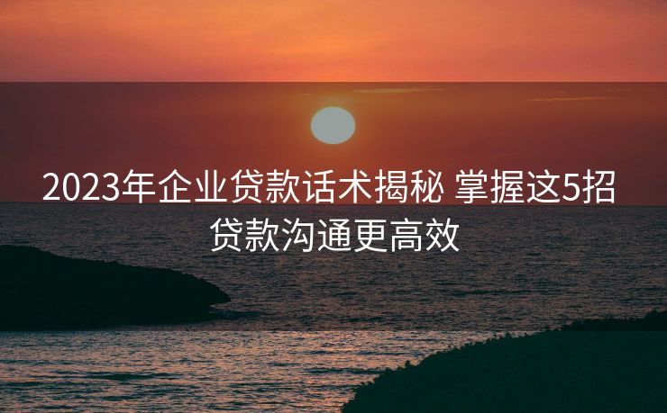 2023年企业贷款话术揭秘 掌握这5招 贷款沟通更高效