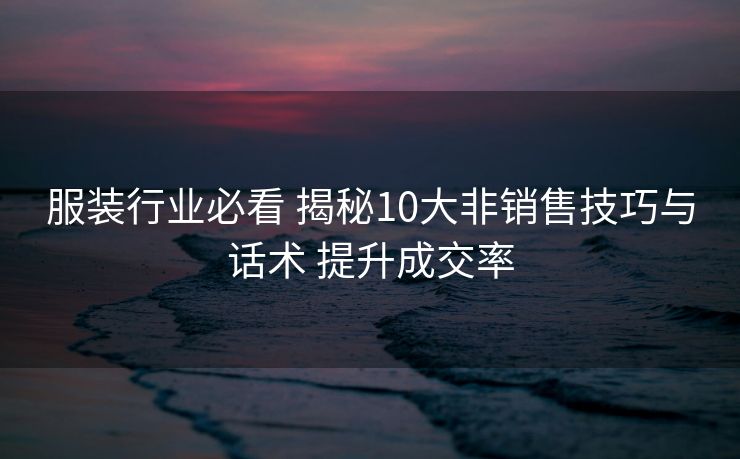 服装行业必看 揭秘10大非销售技巧与话术 提升成交率