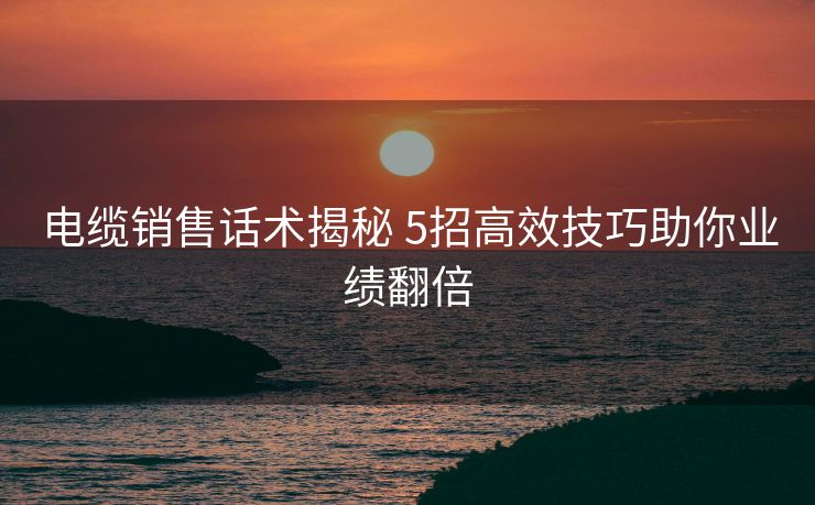 电缆销售话术揭秘 5招高效技巧助你业绩翻倍
