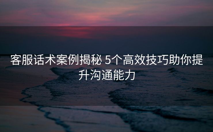 客服话术案例揭秘 5个高效技巧助你提升沟通能力