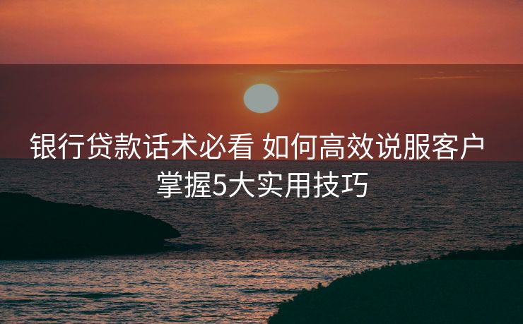 银行贷款话术必看 如何高效说服客户 掌握5大实用技巧