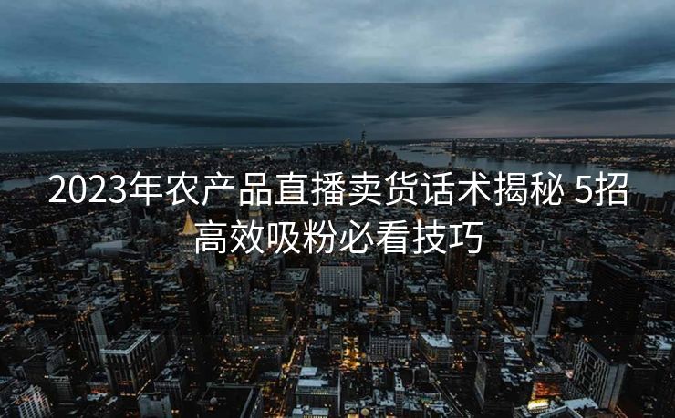 2023年农产品直播卖货话术揭秘 5招高效吸粉必看技巧