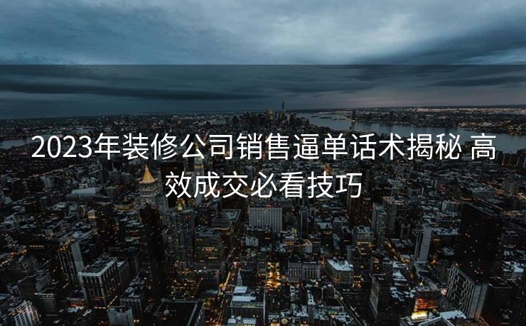 2023年装修公司销售逼单话术揭秘 高效成交必看技巧 2023年装修公司销售逼单话术揭秘 高效成交必看技巧