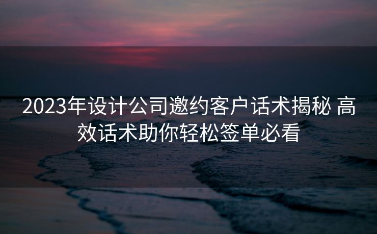 2023年设计公司邀约客户话术揭秘 高效话术助你轻松签单必看 2023年设计公司邀约客户话术揭秘 高效话术助你轻松签单必看