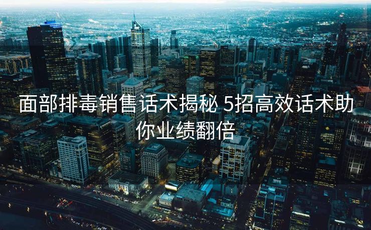面部排毒销售话术揭秘 5招高效话术助你业绩翻倍 面部排毒销售话术揭秘 5招高效话术助你业绩翻倍