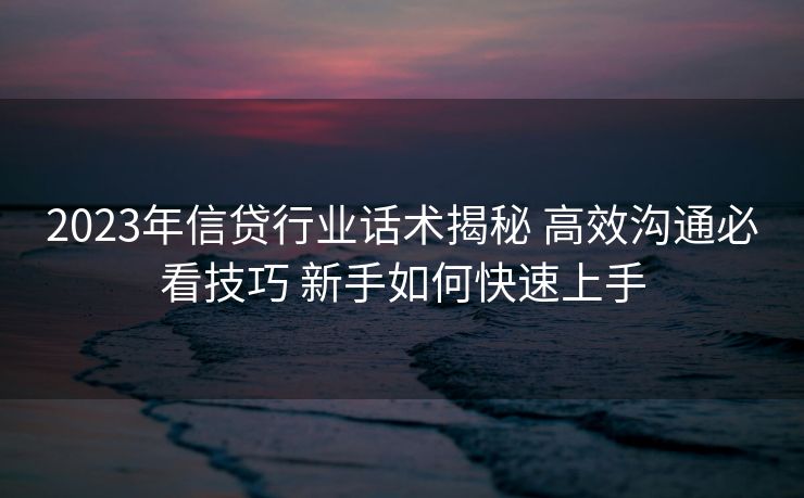 2023年信贷行业话术揭秘 高效沟通必看技巧 新手如何快速上手
