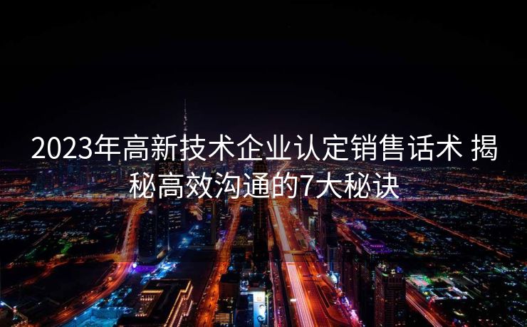 2023年高新技术企业认定销售话术 揭秘高效沟通的7大秘诀