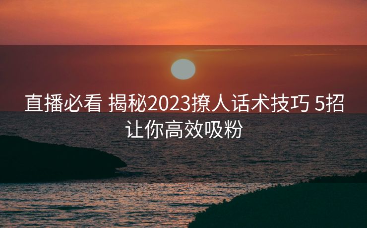 直播必看 揭秘2023撩人话术技巧 5招让你高效吸粉