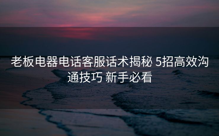 老板电器电话客服话术揭秘 5招高效沟通技巧 新手必看