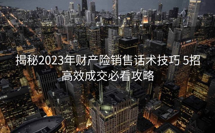 揭秘2023年财产险销售话术技巧 5招高效成交必看攻略 揭秘2023年财产险销售话术技巧 5招高效成交必看攻略