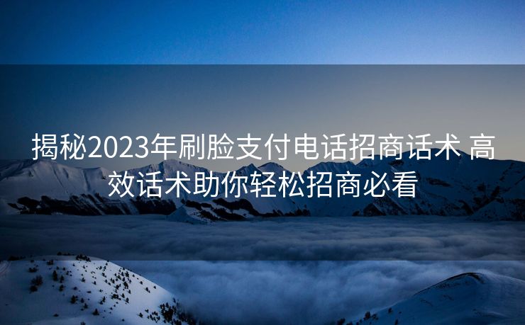 揭秘2023年刷脸支付电话招商话术 高效话术助你轻松招商必看