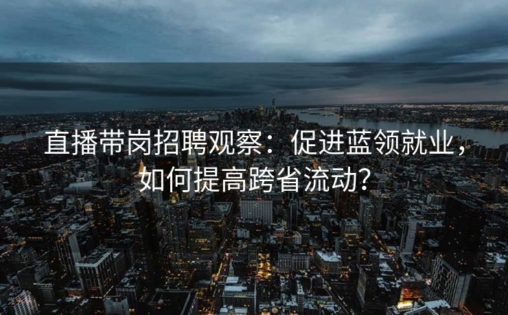 直播带岗招聘观察：促进蓝领就业，如何提高跨省流动？
