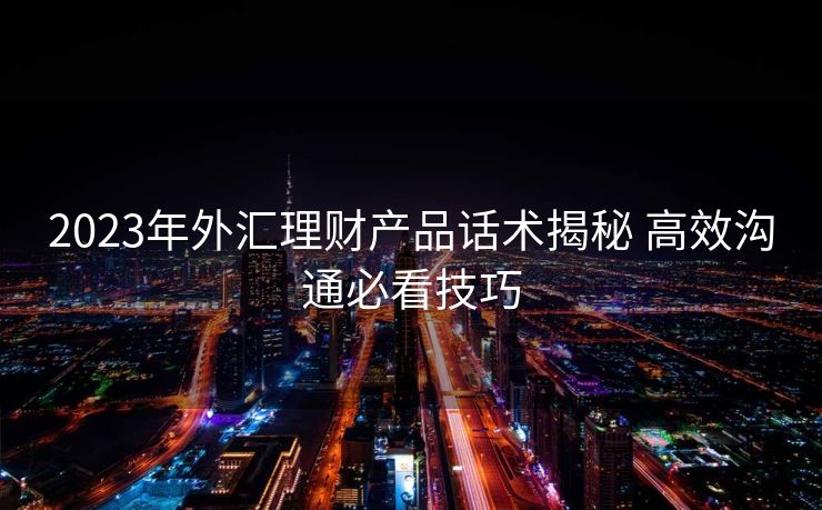 2023年外汇理财产品话术揭秘 高效沟通必看技巧