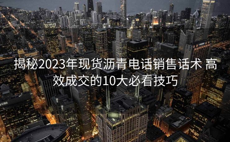 揭秘2023年现货沥青电话销售话术 高效成交的10大必看技巧