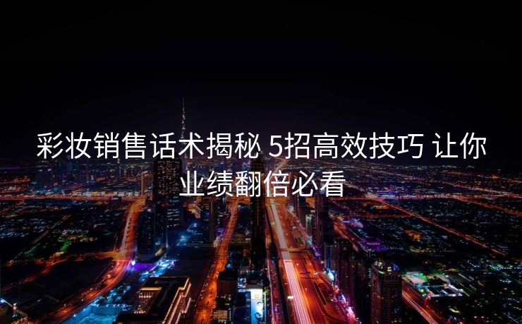 彩妆销售话术揭秘 5招高效技巧 让你业绩翻倍必看
