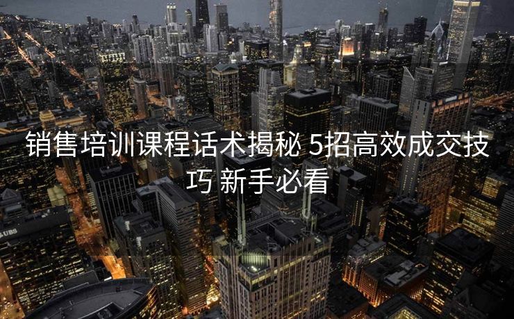 销售培训课程话术揭秘 5招高效成交技巧 新手必看