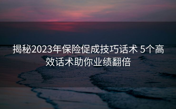 揭秘2023年保险促成技巧话术 5个高效话术助你业绩翻倍