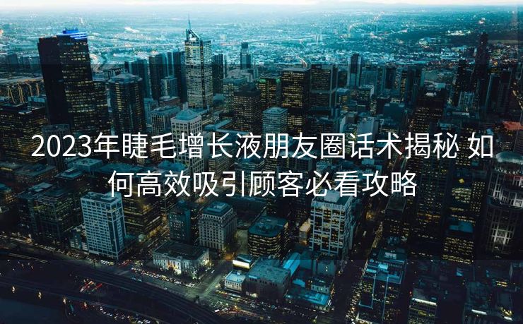 2023年睫毛增长液朋友圈话术揭秘 如何高效吸引顾客必看攻略