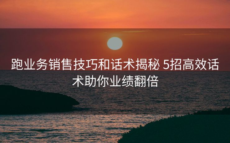 跑业务销售技巧和话术揭秘 5招高效话术助你业绩翻倍