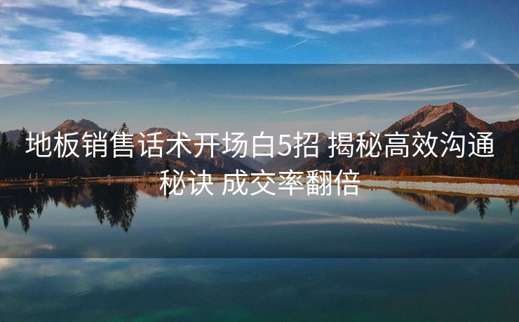 地板销售话术开场白5招 揭秘高效沟通秘诀 成交率翻倍