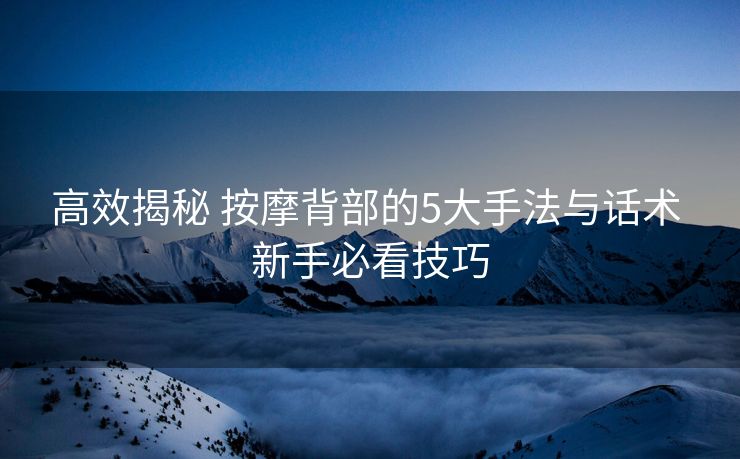 高效揭秘 按摩背部的5大手法与话术 新手必看技巧