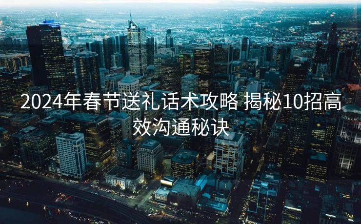 2024年春节送礼话术攻略 揭秘10招高效沟通秘诀