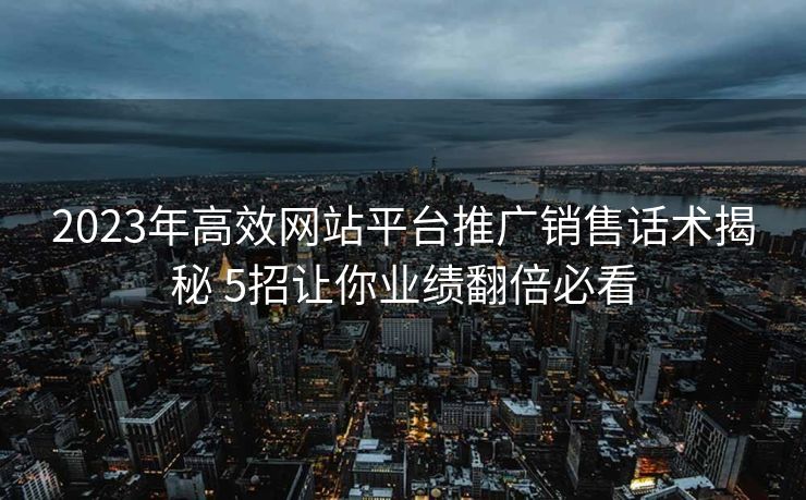 2023年高效网站平台推广销售话术揭秘 5招让你业绩翻倍必看