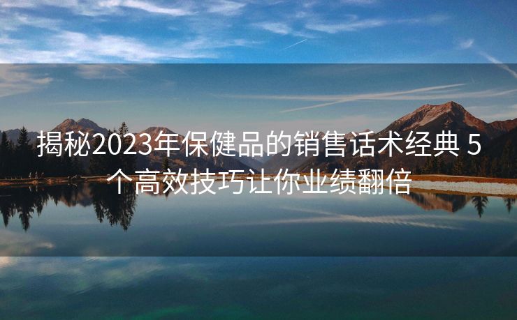揭秘2023年保健品的销售话术经典 5个高效技巧让你业绩翻倍