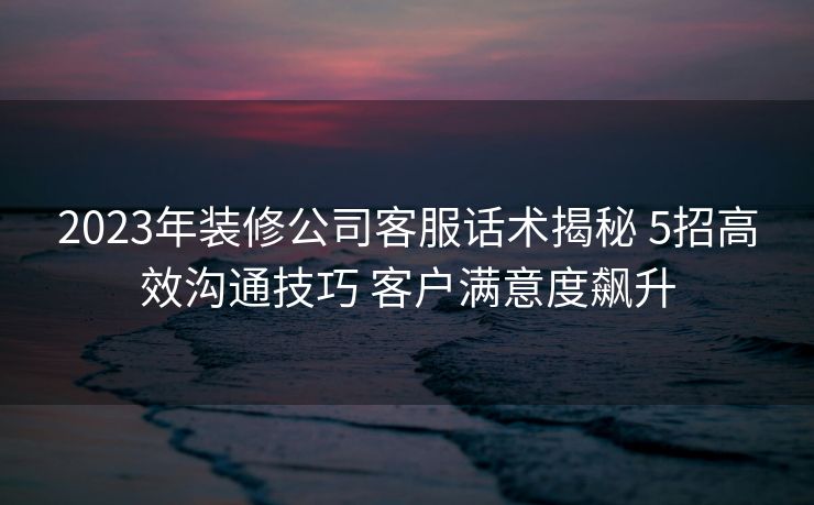 2023年装修公司客服话术揭秘 5招高效沟通技巧 客户满意度飙升