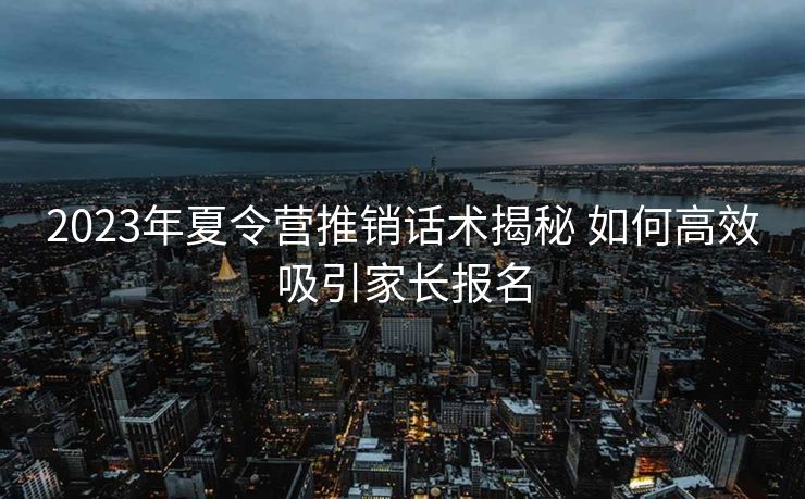 2023年夏令营推销话术揭秘 如何高效吸引家长报名