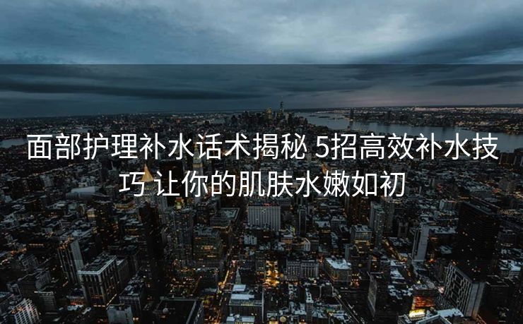 面部护理补水话术揭秘 5招高效补水技巧 让你的肌肤水嫩如初