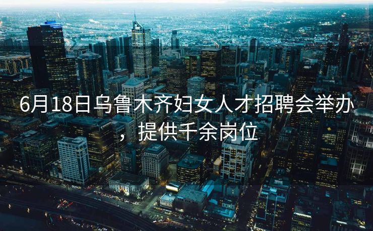 6月18日乌鲁木齐妇女人才招聘会举办，提供千余岗位