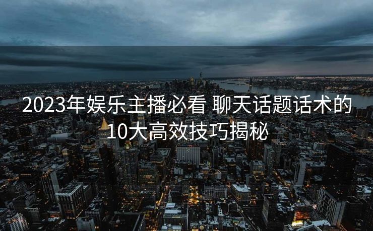 2023年娱乐主播必看 聊天话题话术的10大高效技巧揭秘