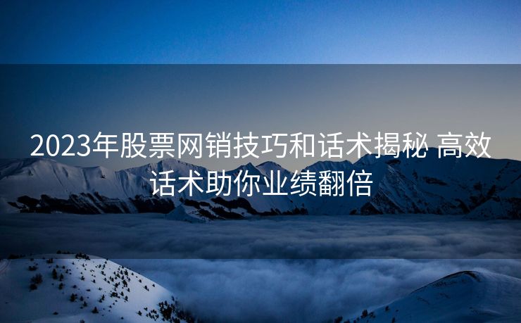 2023年股票网销技巧和话术揭秘 高效话术助你业绩翻倍 2023年股票网销技巧和话术揭秘 高效话术助你业绩翻倍