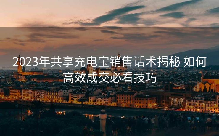 2023年共享充电宝销售话术揭秘 如何高效成交必看技巧 2023年共享充电宝销售话术揭秘 如何高效成交必看技巧