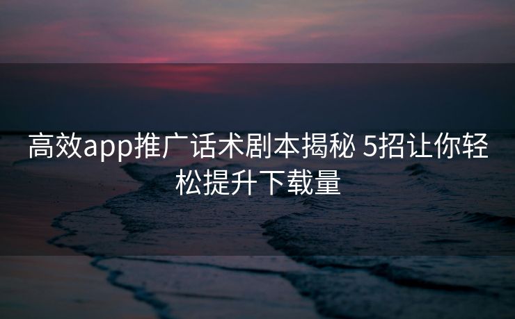 高效app推广话术剧本揭秘 5招让你轻松提升下载量