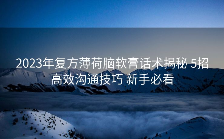 2023年复方薄荷脑软膏话术揭秘 5招高效沟通技巧 新手必看