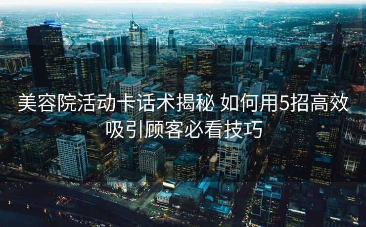 美容院活动卡话术揭秘 如何用5招高效吸引顾客必看技巧