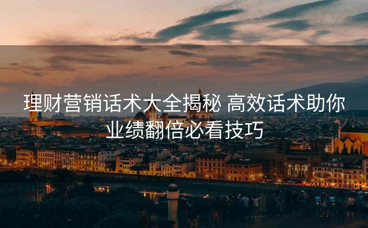 理财营销话术大全揭秘 高效话术助你业绩翻倍必看技巧