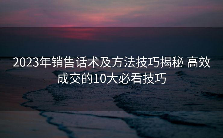 2023年销售话术及方法技巧揭秘 高效成交的10大必看技巧