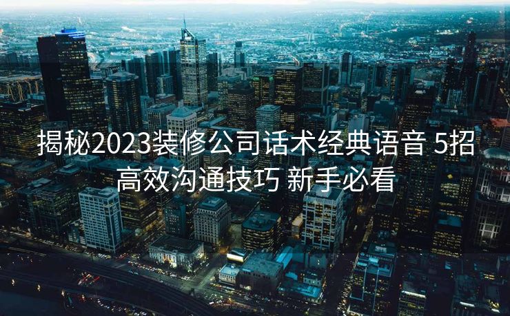 揭秘2023装修公司话术经典语音 5招高效沟通技巧 新手必看