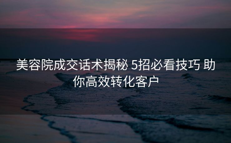 美容院成交话术揭秘 5招必看技巧 助你高效转化客户
