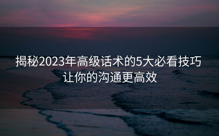 揭秘2023年高级话术的5大必看技巧 让你的沟通更高效