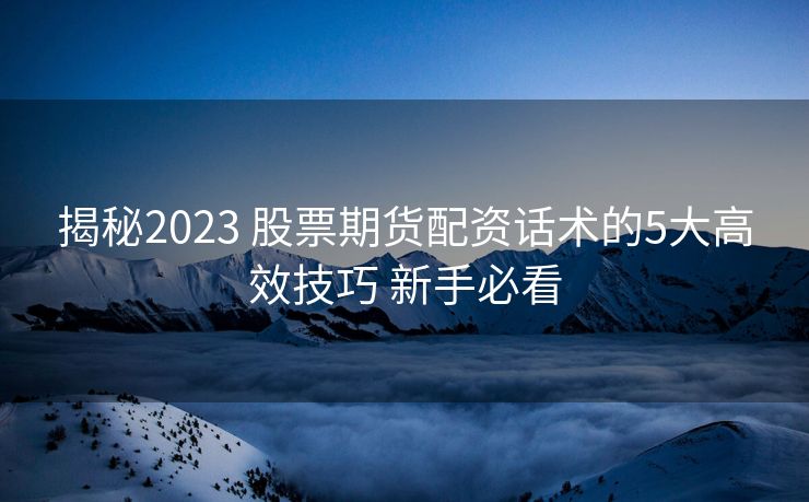 揭秘2023 股票期货配资话术的5大高效技巧 新手必看