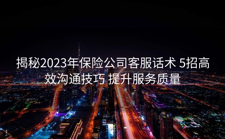 揭秘2023年保险公司客服话术 5招高效沟通技巧 提升服务质量