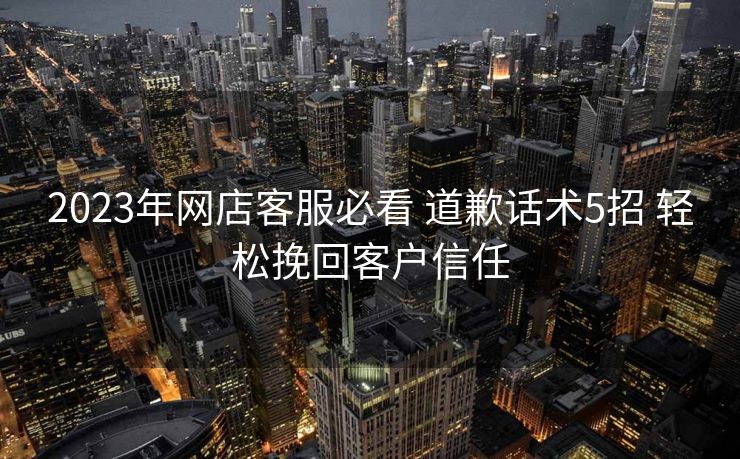 2023年网店客服必看 道歉话术5招 轻松挽回客户信任 2023年网店客服必看 道歉话术5招 轻松挽回客户信任
