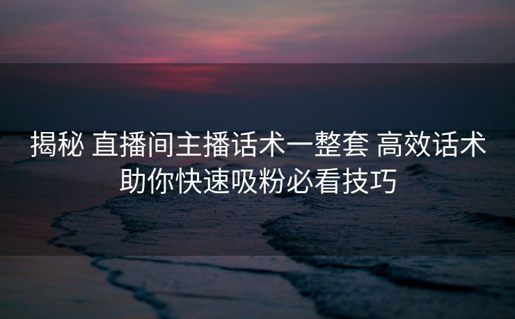 揭秘 直播间主播话术一整套 高效话术助你快速吸粉必看技巧