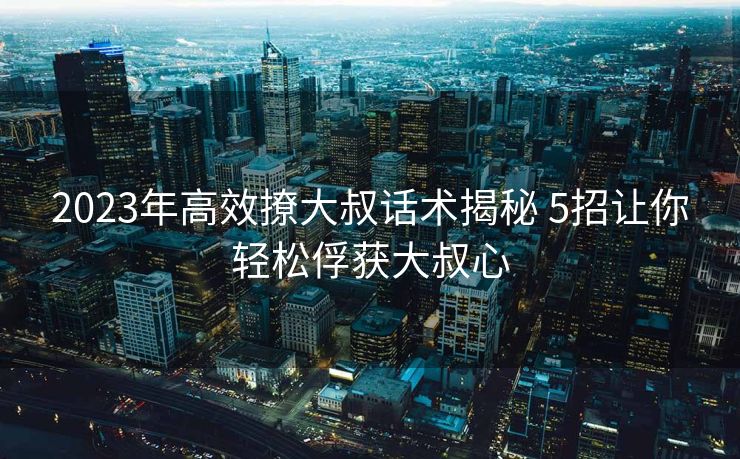 2023年高效撩大叔话术揭秘 5招让你轻松俘获大叔心 2023年高效撩大叔话术揭秘 5招让你轻松俘获大叔心