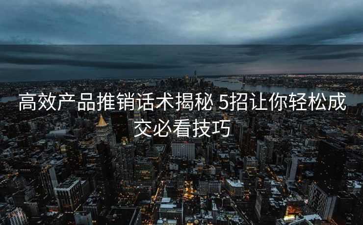 高效产品推销话术揭秘 5招让你轻松成交必看技巧